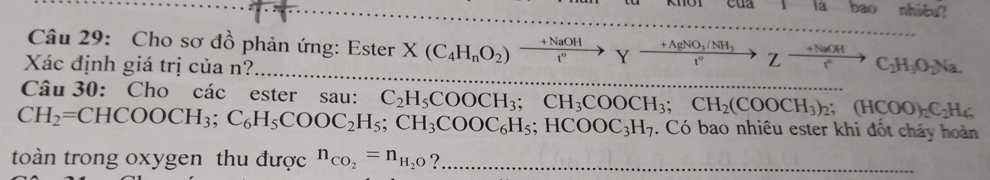 cua là bao nhiêu? 
Câu 29: Cho sơ đồ phản ứng: Ester X(C_4H_nO_2)xrightarrow +NaOHYxrightarrow +AgNO_3/NH_3Zxrightarrow +NaOHC_2H_3O_2Na. 
Xác định giá trị của n? 
Câu 30: Cho các ester sau: 
_
CH_2=CHCOOCH_3; C_6H_5COOC_2H_5; CH_3COOC_6H_5; HCOOC_3H_7 C_2H_5COOCH_3; CH_3COOCH_3; CH_2(COOCH_3)_2; (HCOO)_2C_2H_4;. Có bao nhiêu ester khi đốt cháy hoàn 
toàn trong oxygen thu được n_CO_2=n_H_2O ?_