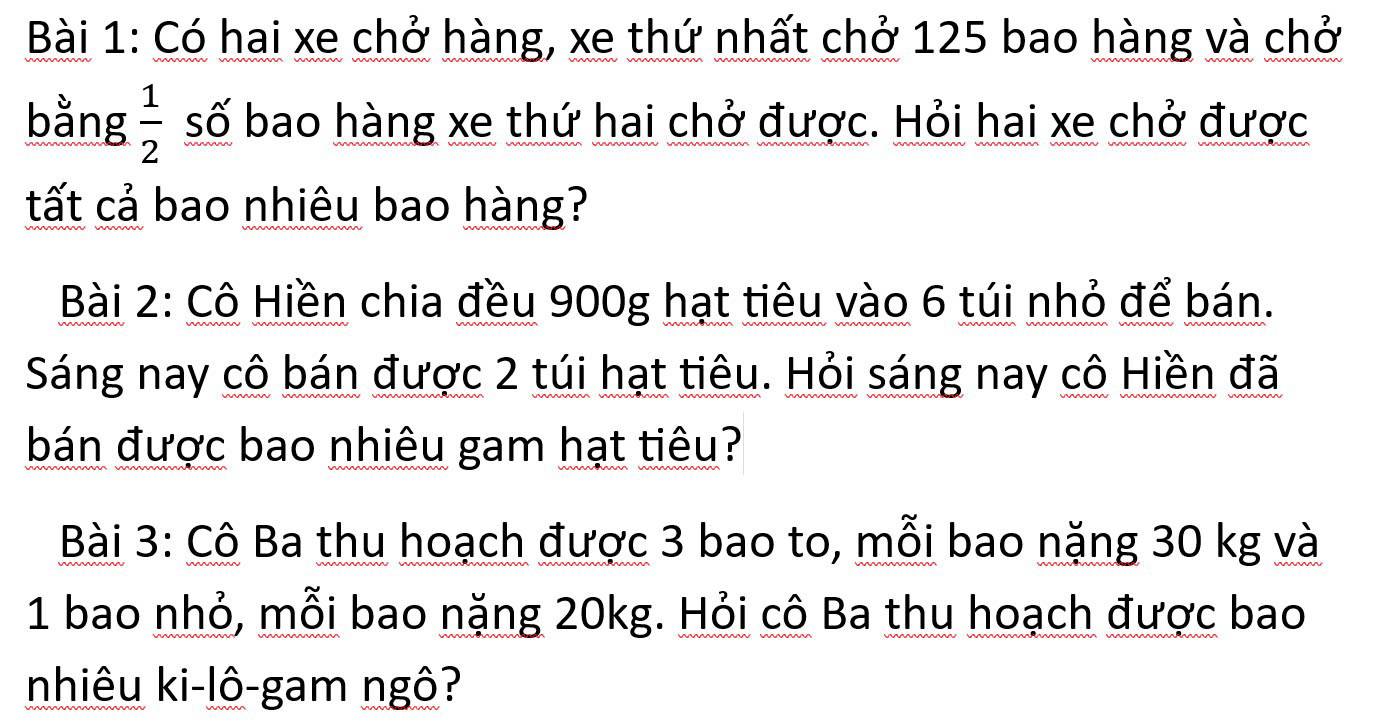 Có hai xe chở hàng, xe thứ nhất chở 125 bao hàng và chở 
bằng  1/2  số bao hàng xe thứ hai chở được. Hỏi hai xe chở được 
tất cả bao nhiêu bao hàng? 
Bài 2: Cô Hiền chia đều 900g hạt tiêu vào 6 túi nhỏ để bán. 
Sáng nay cô bán được 2 túi hạt tiêu. Hỏi sáng nay cô Hiền đã 
bán được bao nhiêu gam hạt tiêu? 
Bài 3: Cô Ba thu hoạch được 3 bao to, mỗi bao nặng 30 kg và 
1 bao nhỏ, mỗi bao nặng 20kg. Hỏi cô Ba thu hoạch được bao 
nhiêu ki-lô-gam ngô?