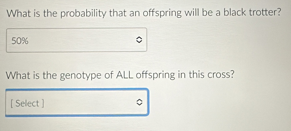 What is the probability that an offspring will be a black trotter?
50%
What is the genotype of ALL offspring in this cross?
[ Select ]