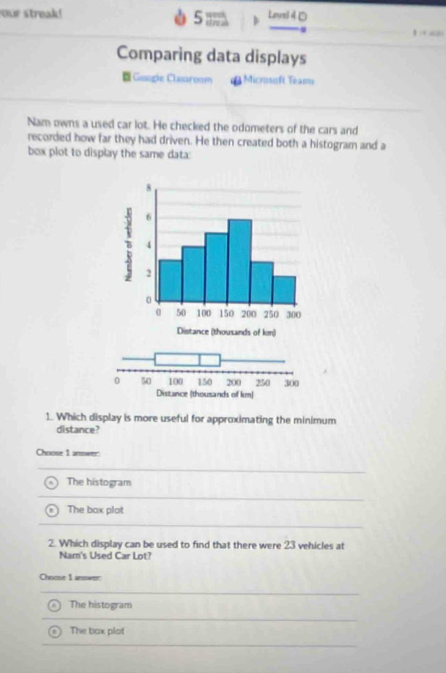 our streak! Lavel 4□
5 ;;
【 a
Comparing data displays
=Geagle Classroom d Microssfé Teams
Nam owns a used car lot. He checked the odometers of the cars and
recorded how far they had driven. He then created both a histogram and a
box plot to display the same data:
1. Which display is more useful for approximating the minimum
distance?
Choose 1 anwer:
The histogram
The box plat
2. Which display can be used to find that there were 23 vehicles at
Nam's Used Car Lot?
Choose I answer:
The histogram
The box plot