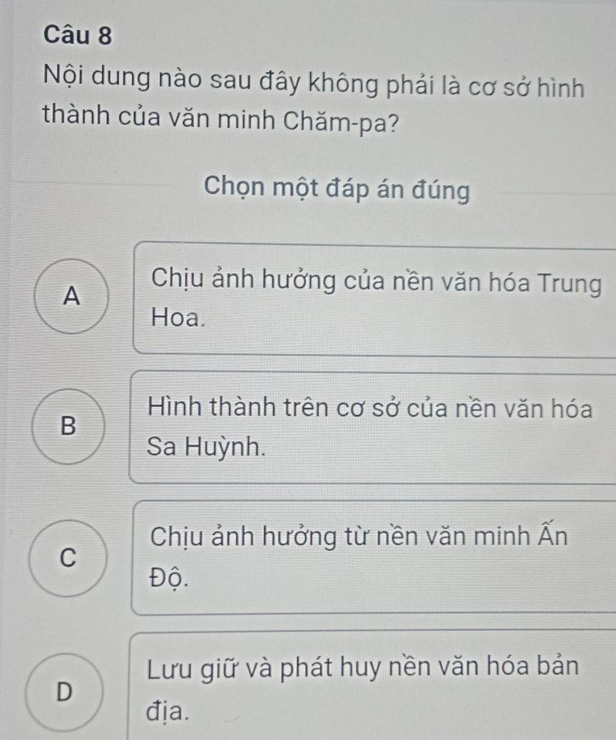 Nội dung nào sau đây không phải là cơ sở hình
thành của văn minh Chăm-pa?
Chọn một đáp án đúng
A
Chịu ảnh hưởng của nền văn hóa Trung
Hoa.
Hình thành trên cơ sở của nền văn hóa
B
Sa Huỳnh.
Chịu ảnh hưởng từ nền văn minh Ấn
C
Độ.
Lưu giữ và phát huy nền văn hóa bản
D
địa.