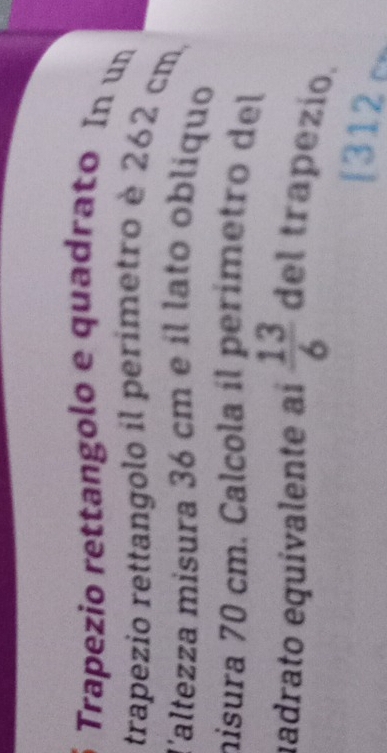 Trapezio rettangolo e quadrato In un 
trapezio rettangolo il perimetro è 262 cm, 
l'altezza misura 36 cm e íl lato oblíquo 
nisura 70 cm. Calcola íl perímetro del 
iadrato equivalente aí  13/6  del trapezio. 
[312