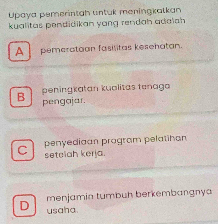 Upaya pemerintah untuk meningkatkan
kualitas pendidikan yang rendah adalah
A pemerataan fasilitas kesehatan.
peningkatan kualitas tenaga
B
pengajar.
penyediaɑn program pelatihan
C
setelah kerja.
menjamin tumbuh berkembangnya
D
usaha