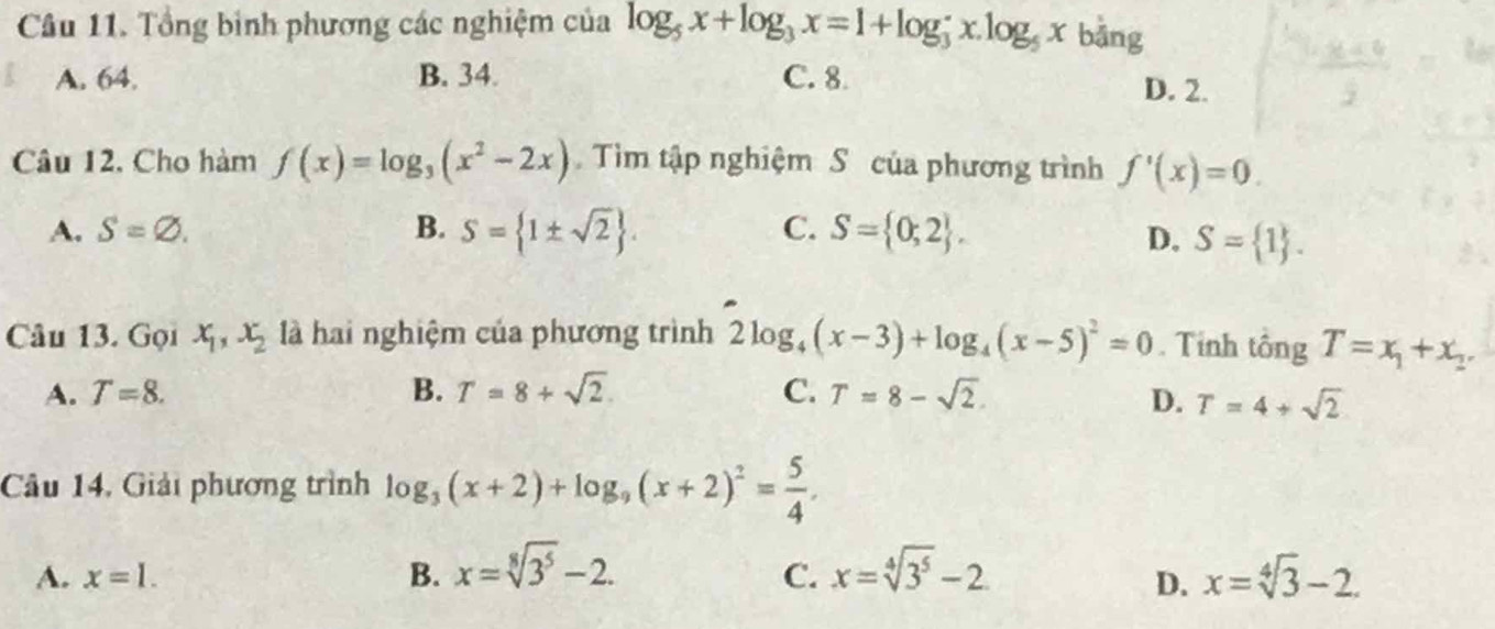 Tổng bình phương các nghiệm của log _5x+log _3x=1+log _3^((·)x.log _5)x bāng
A. 64. B. 34. C. 8
D. 2.
Câu 12. Cho hàm f(x)=log _3(x^2-2x) Tìm tập nghiệm S của phương trình f'(x)=0.
A. S=varnothing. B. S= 1± sqrt(2). C. S= 0;2 , D. S= 1. 
Câu 13. Gọi x_1, x_2 là hai nghiệm của phương trình 2log _4(x-3)+log _4(x-5)^2=0. Tính tổng T=x_1+x_2.
A. T=8. B. T=8+sqrt(2). C. T=8-sqrt(2). D. T=4+sqrt(2)
Câu 14, Giải phương trình log _3(x+2)+log _9(x+2)^2= 5/4 . 
C.
A. x=1. B. x=sqrt[8](3^5)-2. x=sqrt[4](3^5)-2 x=sqrt[4](3)-2. 
D.