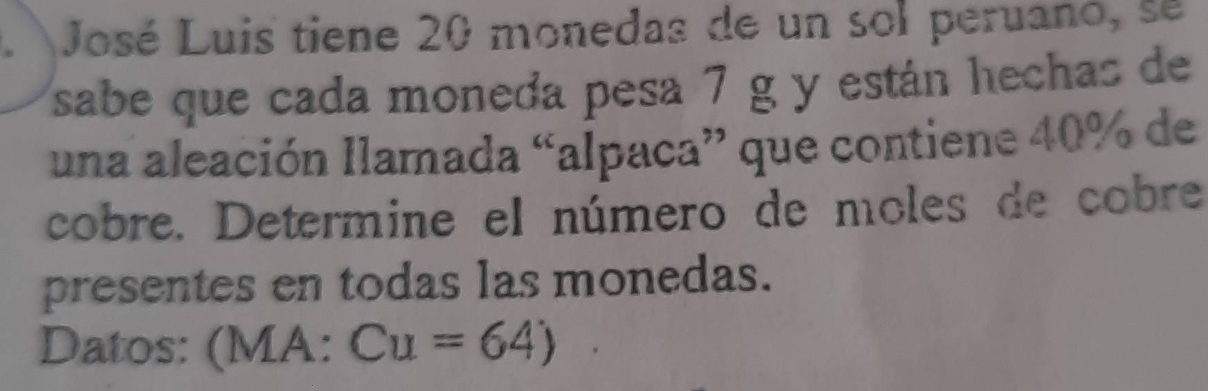 José Luis tiene 20 monedas de un sol peruanó, se 
sabe que cada moneda pesa 7 g y están hechas de 
una aleación llamada “alpaca” que contiene 40% de 
cobre. Determine el número de moles de cobre 
presentes en todas las monedas. 
Datos: : (MA: Cu=64)