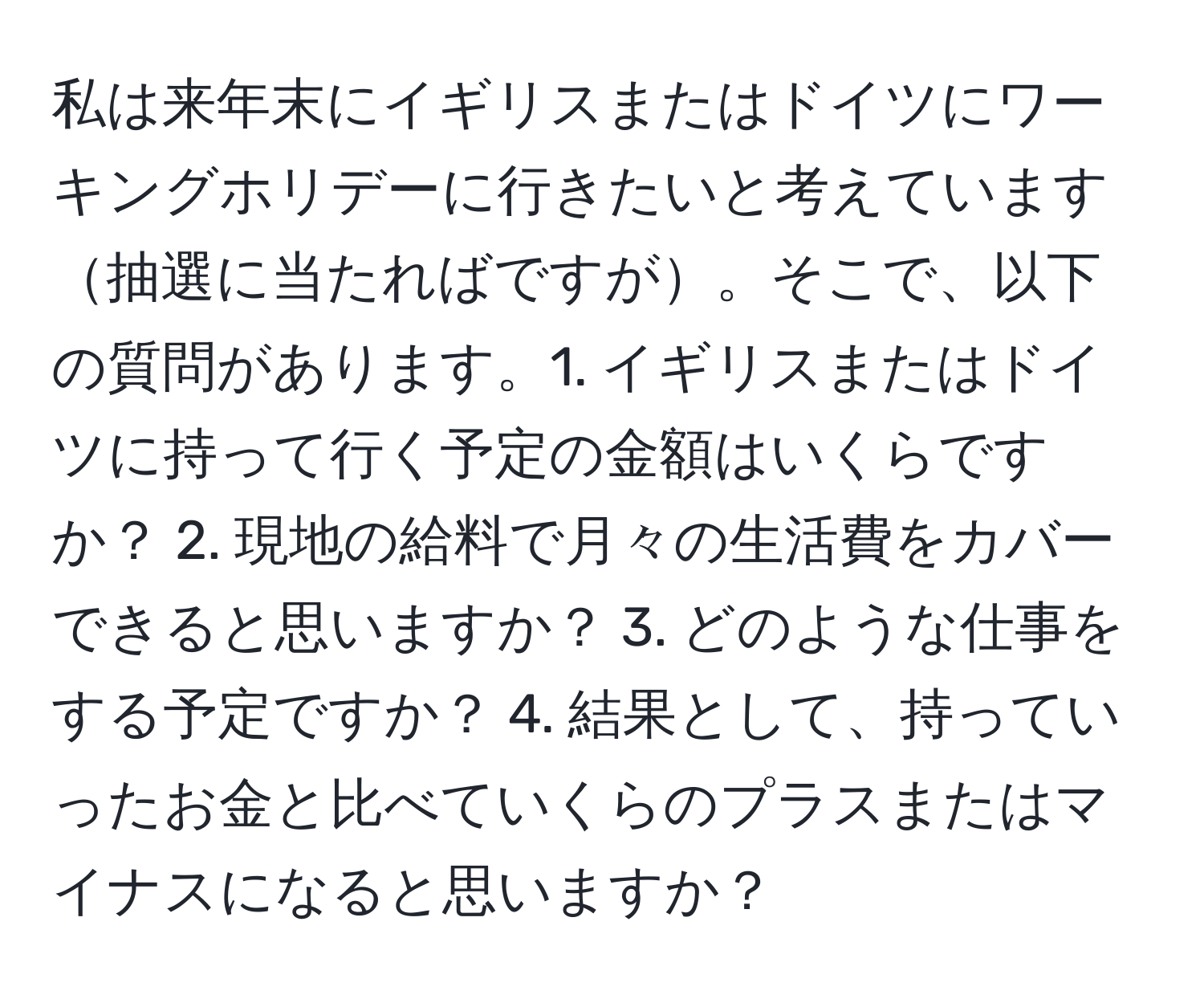 私は来年末にイギリスまたはドイツにワーキングホリデーに行きたいと考えています抽選に当たればですが。そこで、以下の質問があります。1. イギリスまたはドイツに持って行く予定の金額はいくらですか？ 2. 現地の給料で月々の生活費をカバーできると思いますか？ 3. どのような仕事をする予定ですか？ 4. 結果として、持っていったお金と比べていくらのプラスまたはマイナスになると思いますか？