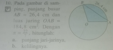 Pada gambar di sam- B 
ping, panjang busur
AB=26,4cm dan 
luas juring OAB=
184,8cm^2. Dengan
π = 22/7  , hitunglah: 
a. panjang jari-jarinya, 
b.kelilingnya.