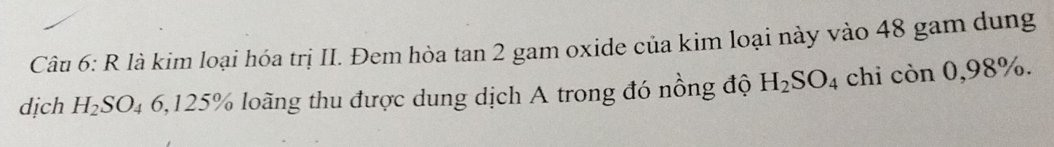 là kim loại hóa trị II. Đem hòa tan 2 gam oxide của kim loại này vào 48 gam dung 
dịch H_2SO_46,125% % loãng thu được dung dịch A trong đó nồng độ H_2SO_4 chi còn 0,98%.