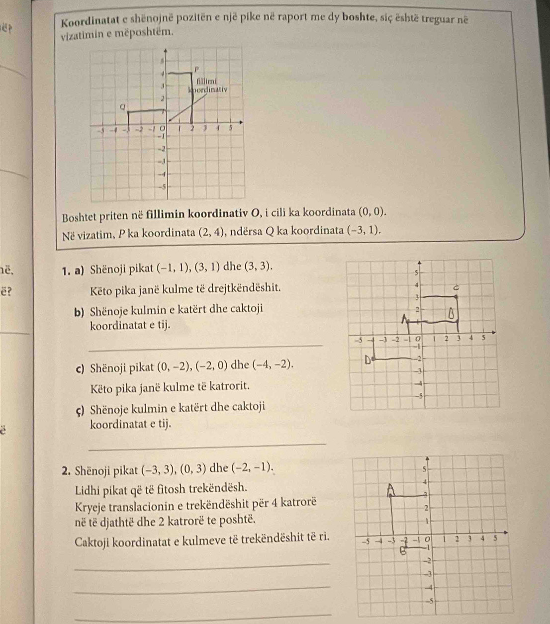 Koordinatat e shënojnë pozitën e një pike në raport me dy boshte, siç është treguar né 
vizatimin e mëposhtëm. 
Boshtet priten në fillimin koordinativ O, i cili ka koordinata (0,0). 
Në vizatim, P ka koordinata (2,4) , ndërsa Q ka koordinata (-3,1). 
ë. 1. a) Shënoji pikat (-1,1), (3,1) dhe (3,3). 
ë? Këto pika janë kulme të drejtkëndëshit. 
b) Shënoje kulmin e katërt dhe caktoji 
_ 
koordinatat e tij. 
_ 
c) Shënoji pikat (0,-2), (-2,0) dhe (-4,-2). 
Këto pika janë kulme të katrorit. 
() Shënoje kulmin e katërt dhe caktoji 
koordinatat e tij. 
_ 
2. Shënoji pikat (-3,3), (0,3) dhe (-2,-1). 
Lidhi pikat që të fitosh trekëndësh. 
Kryeje translacionin e trekëndëshit për 4 katrorë 
në të djathtë dhe 2 katrorë te poshtë. 
Caktoji koordinatat e kulmeve të trekëndëshit të ri. 
_ 
_ 
_