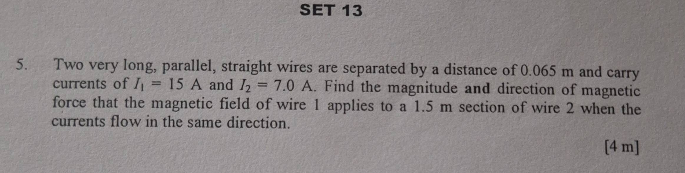 SET 13 
5. Two very long, parallel, straight wires are separated by a distance of 0.065 m and carry 
currents of I_1=15A and I_2=7.0A. Find the magnitude and direction of magnetic 
force that the magnetic field of wire 1 applies to a 1.5 m section of wire 2 when the 
currents flow in the same direction. 
[ 4 m ]