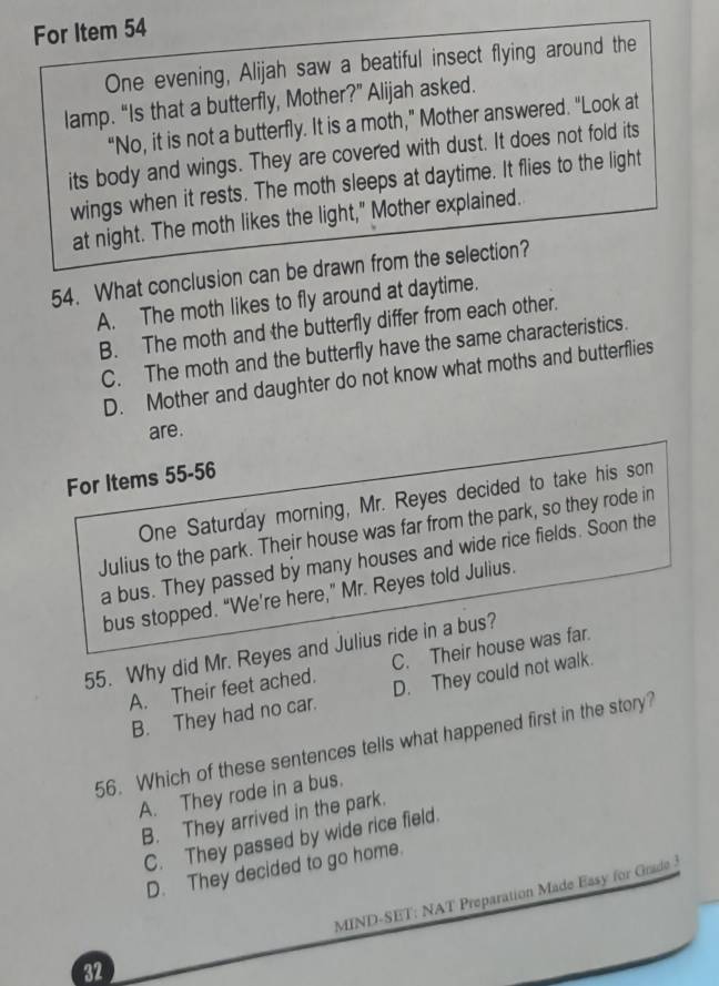 For Item 54
One evening, Alijah saw a beatiful insect flying around the
lamp. “Is that a butterfly, Mother?” Alijah asked.
“No, it is not a butterfly. It is a moth,” Mother answered. “Look at
its body and wings. They are covered with dust. It does not fold its
wings when it rests. The moth sleeps at daytime. It flies to the light
at night. The moth likes the light," Mother explained.
54. What conclusion can be drawn from the selection?
A. The moth likes to fly around at daytime.
B. The moth and the butterfly differ from each other.
C. The moth and the butterfly have the same characteristics.
D. Mother and daughter do not know what moths and butterflies
are.
For Items 55-56
One Saturday morning, Mr. Reyes decided to take his son
Julius to the park. Their house was far from the park, so they rode in
a bus. They passed by many houses and wide rice fields. Soon the
bus stopped. “We’re here,” Mr. Reyes told Julius.
55. Why did Mr. Reyes and Julius ride in a bus?
A. Their feet ached. C. Their house was far.
B. They had no car. D. They could not walk.
56. Which of these sentences tells what happened first in the story?
A. They rode in a bus.
B. They arrived in the park.
C. They passed by wide rice field.
D. They decided to go home.
32 MIND-SET: NAT Preparation Made Easy for Grade