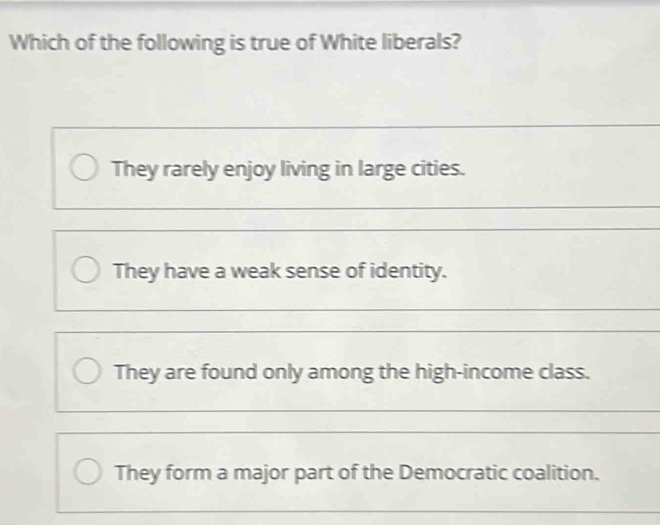 Which of the following is true of White liberals?
They rarely enjoy living in large cities.
They have a weak sense of identity.
They are found only among the high-income class.
They form a major part of the Democratic coalition.