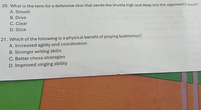 What is the term for a defensive shot that sends the shuttle high and deep into the opponent's court?
A. Smash
B. Drive
C. Clear
D. Slice
21. Which of the following is a physical benefit of playing badminton?
A. Increased agility and coordination
B. Stronger writing skills
C. Better chess strategies
D. Improved singing ability