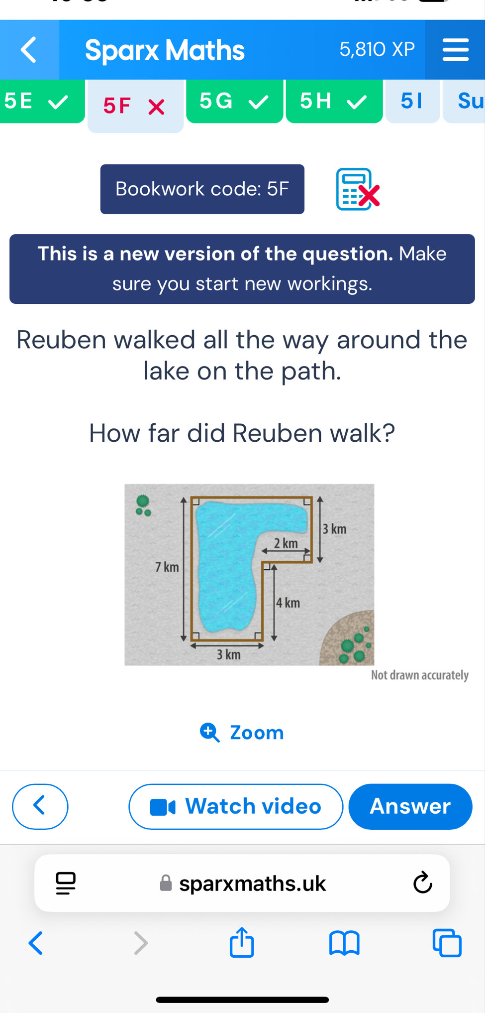 Sparx Maths 5,810 XP 
5E 
5F X 5G 5H 51 Su 
Bookwork code: 5F 
This is a new version of the question. Make 
sure you start new workings. 
Reuben walked all the way around the 
lake on the path. 
How far did Reuben walk? 
Not drawn accurately 
Zoom 
Watch video Answer 
sparxmaths.uk