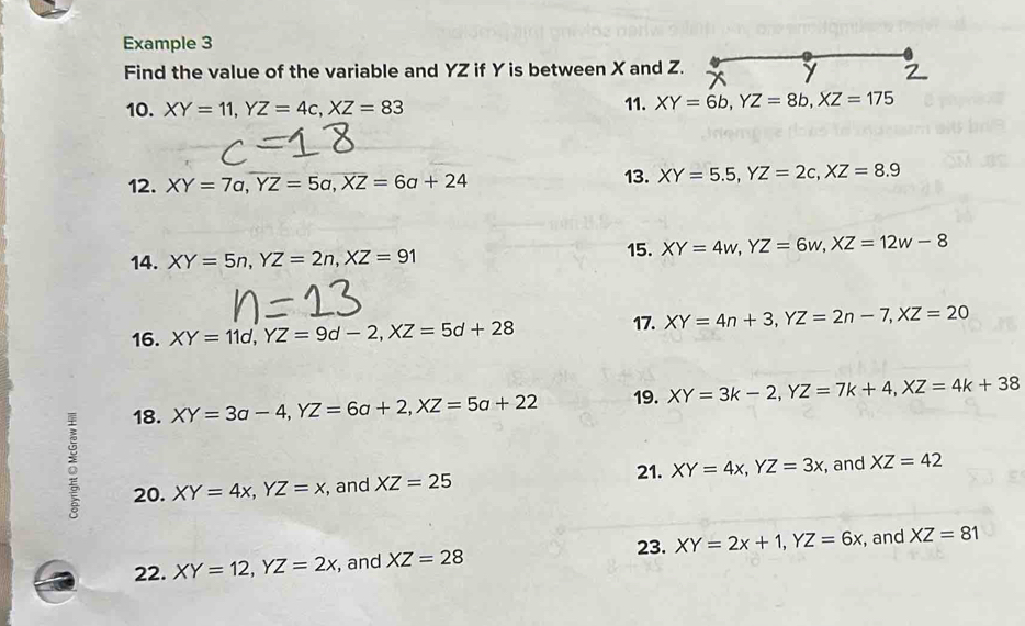 Example 3 
Find the value of the variable and YZ if Y is between X and Z. 
10. XY=11, YZ=4c, XZ=83 11. XY=6b, YZ=8b, XZ=175
12. XY=7a, overline YZ=5a, overline XZ=6a+24 13. XY=5.5, YZ=2c, XZ=8.9
14. XY=5n, YZ=2n, XZ=91
15. XY=4w, YZ=6w, XZ=12w-8
16. XY=11d, YZ=9d-2, XZ=5d+28
17. XY=4n+3, YZ=2n-7, XZ=20
18. XY=3a-4, YZ=6a+2, XZ=5a+22 19. XY=3k-2, YZ=7k+4, XZ=4k+38
21. 
20. XY=4x, YZ=x , and XZ=25 XY=4x, YZ=3x , and XZ=42
23. 
22. XY=12, YZ=2x , and XZ=28 XY=2x+1, YZ=6x , and XZ=81