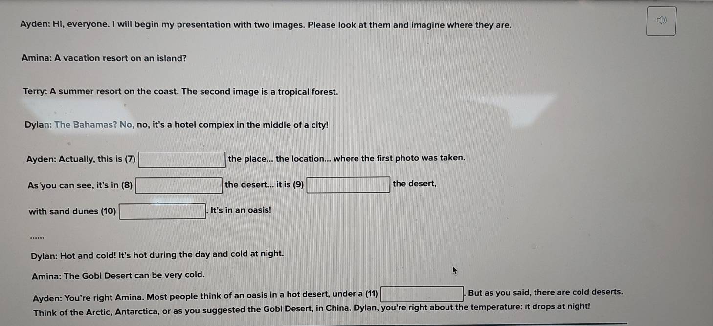 cD) 
Ayden: Hi, everyone. I will begin my presentation with two images. Please look at them and imagine where they are. 
Amina: A vacation resort on an island? 
Terry: A summer resort on the coast. The second image is a tropical forest. 
Dylan: The Bahamas? No, no, it's a hotel complex in the middle of a city! 
Ayden: Actually, this is (7) □ the place... the location... where the first photo was taken. 
As you can see, it's in (8) □ the desert... it is (9) □ the desert, 
with sand dunes (10) □ . It's in an oasis! 
Dylan: Hot and cold! It's hot during the day and cold at night. 
Amina: The Gobi Desert can be very cold. 
Ayden: You're right Amina. Most people think of an oasis in a hot desert, under a (11) □ . But as you said, there are cold deserts. 
Think of the Arctic, Antarctica, or as you suggested the Gobi Desert, in China. Dylan, you're right about the temperature: it drops at night!