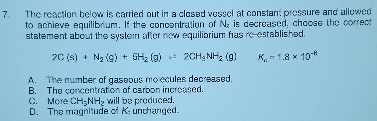 The reaction below is carried out in a closed vessel at constant pressure and allowed
to achieve equilibrium. If the concentration of N_2 is decreased, choose the correct
statement about the system after new equilibrium has re-established.
2C(s)+N_2(g)+5H_2(g)leftharpoons 2CH_3NH_2(g) K_c=1.8* 10^(-6)
A. The number of gaseous molecules decreased.
B. The concentration of carbon increased.
C. More CH_3NH_2 will be produced.
D. The magnitude of K_c unchanged.