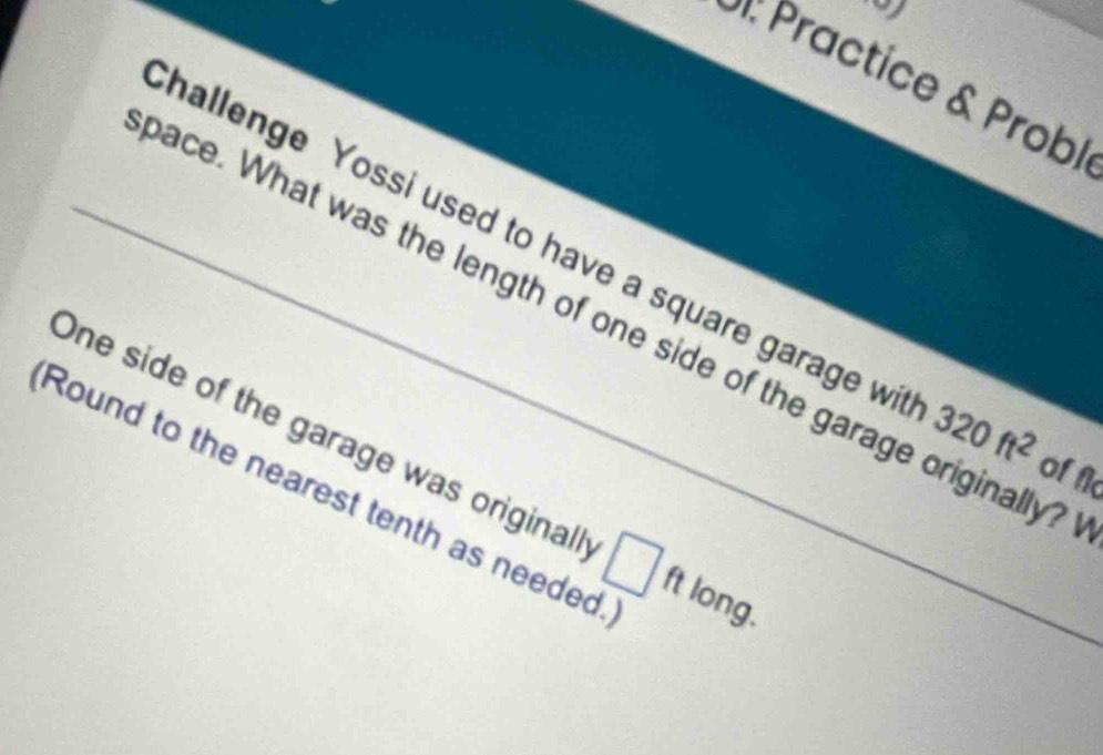 Practice & Probl 
hallenge Yossi used to have a square garage wi 320ft^2
_ace. What was the length of one side of the garage originally? 
One side of the garage was originall □ ft
of f 
Round to the nearest tenth as needed long.