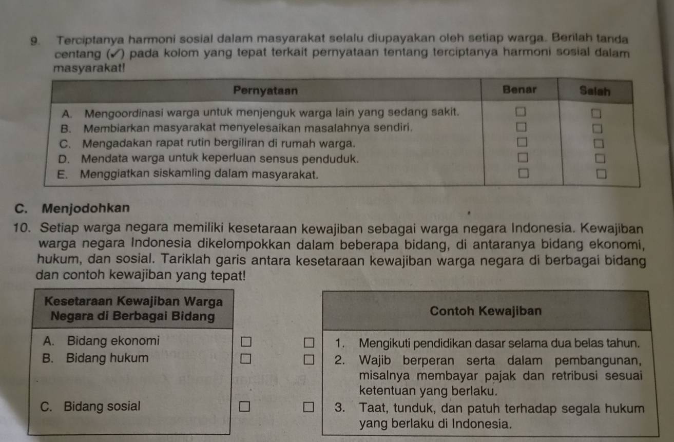 Terciptanya harmoni sosial dalam masyarakat selalu diupayakan oleh setiap warga. Berilah tanda
centang (▲) pada kolom yang tepat terkait pernyataan tentang terciptanya harmoni sosial dalam
C. Menjodohkan
10. Setiap warga negara memiliki kesetaraan kewajiban sebagai warga negara Indonesia. Kewajiban
warga negara Indonesia dikelompokkan dalam beberapa bidang, di antaranya bidang ekonomi,
hukum, dan sosial. Tariklah garis antara kesetaraan kewajiban warga negara di berbagai bidang
dan contoh kewajiban yang tepat!
Kesetaraan Kewajiban Warga
Negara di Berbagai Bidang
Contoh Kewajiban
A. Bidang ekonomi 1. Mengikuti pendidikan dasar selama dua belas tahun.
B. Bidang hukum 2. Wajib berperan serta dalam pembangunan,
misalnya membayar pajak dan retribusi sesuai
ketentuan yang berlaku.
C. Bidang sosial 3. Taat, tunduk, dan patuh terhadap segala hukum
yang berlaku di Indonesia.