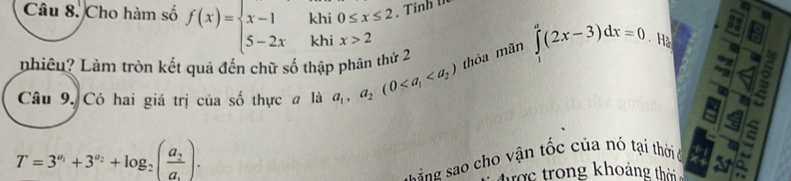 Cho hàm số f(x)=beginarrayl x-1 5-2xendarray. khi 0≤ x≤ 2. Tính t 
khi ix>2 Hà 3 
phiêu? Làm tròn kết quả đến chữ số thập phân thứ 2 
thóa mãn ∈tlimits _1^(a(2x-3)dx=0. 
Câu 9. Có hai giá trị của số thực a là a_1),a_2(0
T=3^(a_1)+3^(a_2)+log _2(frac a_2a_.). 
ssing sao cho vận tốc của nó tại thời di 

trợc trong khoảng thời