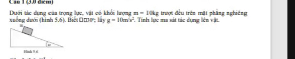 Dưới tác dụng của trọng lực, vật có khổi lượng m=10kg trượt đều trên mặt phăng nghiêng 
xuống dưới (hình 5.6). Biết Π£30; lấy g=10m/s^2. Tinh lực ma sát tác dụng lên vật.