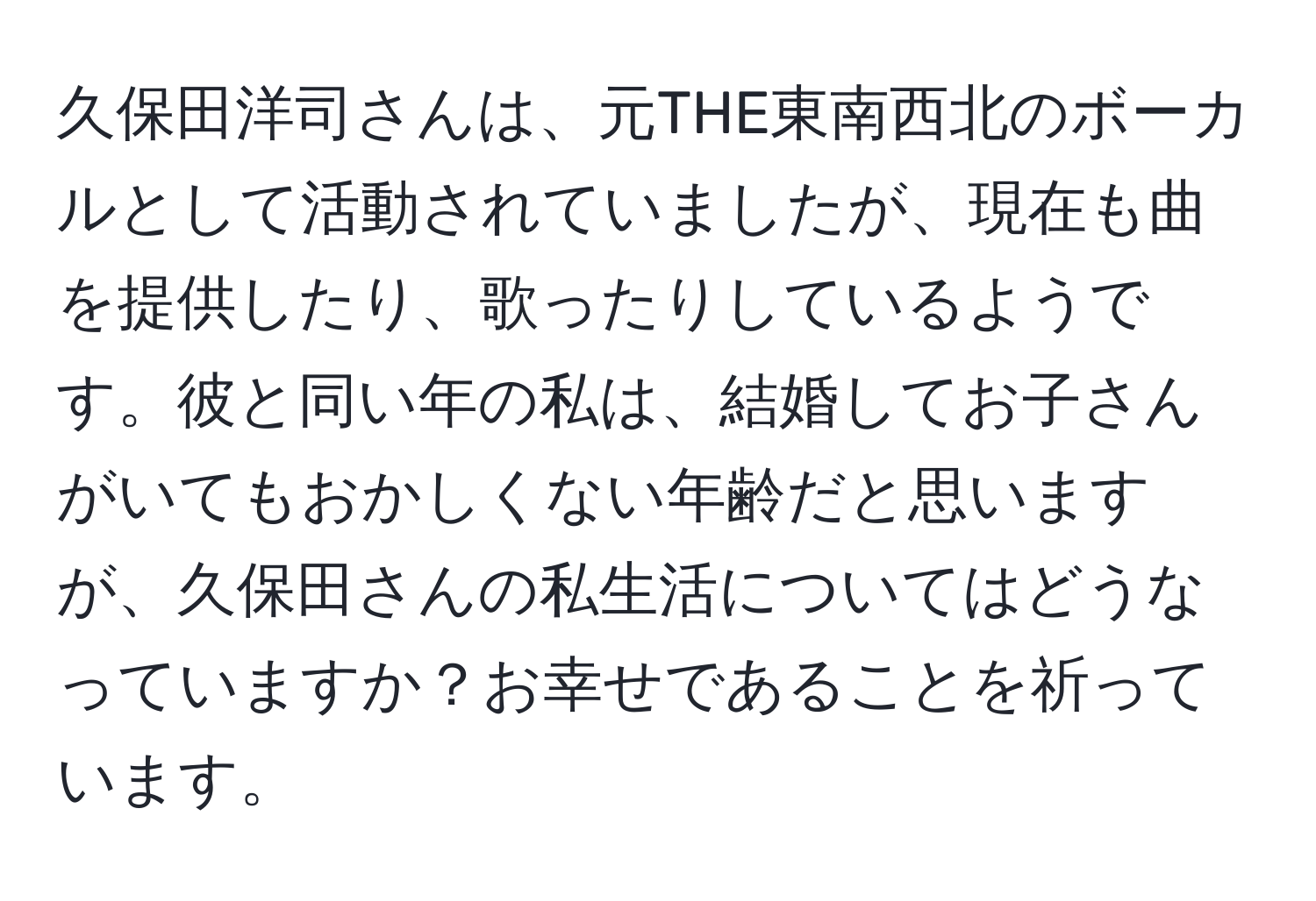 久保田洋司さんは、元THE東南西北のボーカルとして活動されていましたが、現在も曲を提供したり、歌ったりしているようです。彼と同い年の私は、結婚してお子さんがいてもおかしくない年齢だと思いますが、久保田さんの私生活についてはどうなっていますか？お幸せであることを祈っています。