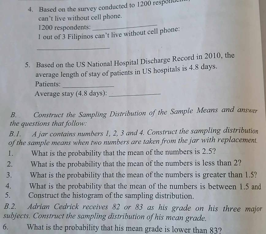 Based on the survey conducted to 1200 responuc 
can’t live without cell phone.
1200 respondents: 
_
1 out of 3 Filipinos can’t live without cell phone: 
_ 
5. Based on the US National Hospital Discharge Record in 2010, the 
average length of stay of patients in US hospitals is 4.8 days. 
Patients:_ 
Average stay (4.8 days):_ 
B. Construct the Sampling Distribution of the Sample Means and answer 
the questions that follow: 
B.1. A jar contains numbers 1, 2, 3 and 4. Construct the sampling distribution 
of the sample means when two numbers are taken from the jar with replacement. 
1. What is the probability that the mean of the numbers is 2.5? 
2. What is the probability that the mean of the numbers is less than 2? 
3. What is the probability that the mean of the numbers is greater than 1.5? 
4. What is the probability that the mean of the numbers is between 1.5 and 
5. Construct the histogram of the sampling distribution. 
B.2. Adrian Cedrick receives 82 or 83 as his grade on his three major 
subjects. Construct the sampling distribution of his mean grade. 
6. What is the probability that his mean grade is lower than 83?