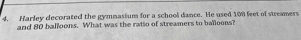 Harley decorated the gymnasium for a school dance. He used 108 feet of streamers 
and 80 balloons. What was the ratio of streamers to balloons?