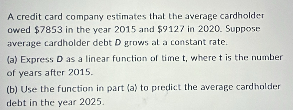 A credit card company estimates that the average cardholder 
owed $7853 in the year 2015 and $9127 in 2020. Suppose 
average cardholder debt D grows at a constant rate. 
(a) Express D as a linear function of time t, where t is the number 
of years after 2015. 
(b) Use the function in part (a) to predict the average cardholder 
debt in the year 2025.