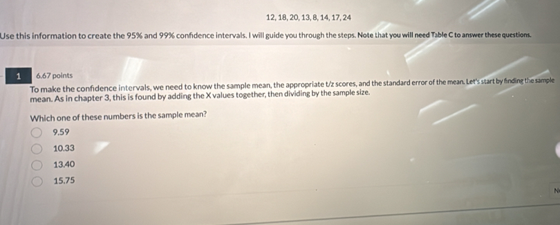 12, 18, 20, 13, 8, 14, 17, 24
Use this information to create the 95% and 99% confidence intervals. I will guide you through the steps. Note that you will need Table C to answer these questions.
1 6.67 points
To make the confidence intervals, we need to know the sample mean, the appropriate t/z scores, and the standard error of the mean. Let's start by finding the sample
mean. As in chapter 3, this is found by adding the X values together, then dividing by the sample size.
Which one of these numbers is the sample mean?
9.59
10.33
13.40
15.75
N