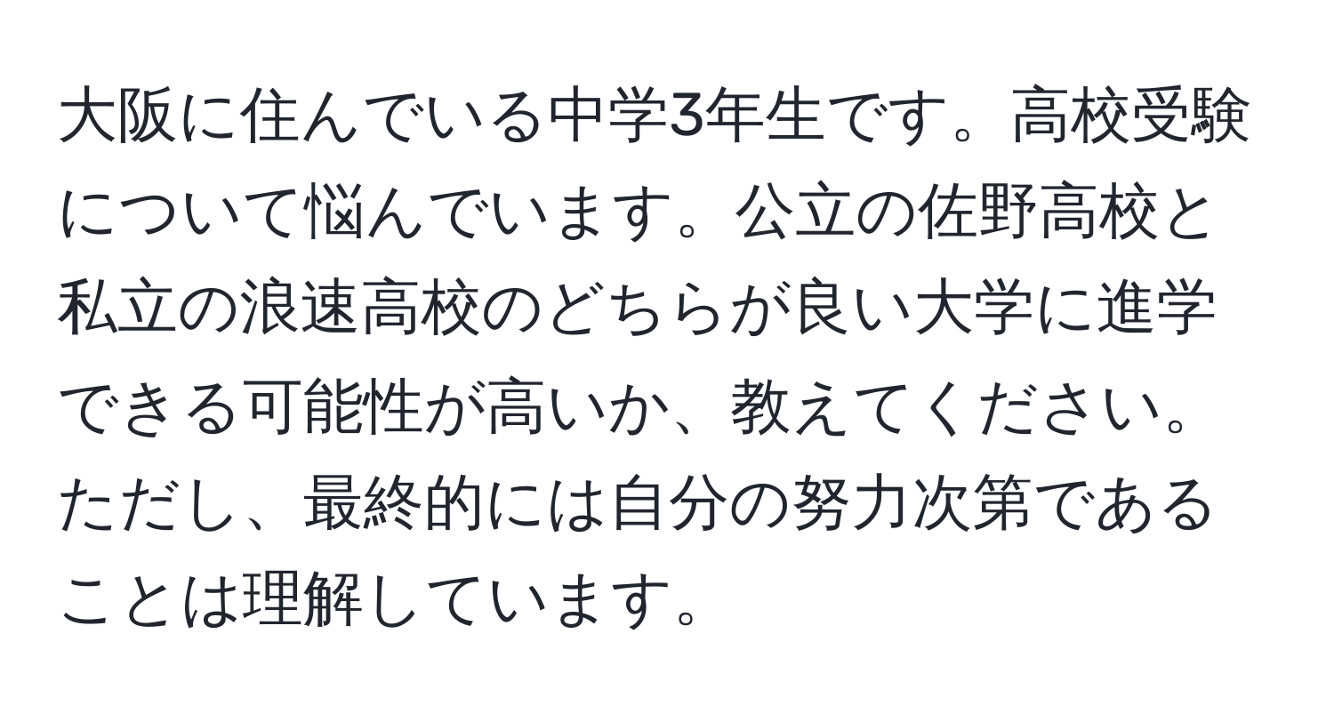 大阪に住んでいる中学3年生です。高校受験について悩んでいます。公立の佐野高校と私立の浪速高校のどちらが良い大学に進学できる可能性が高いか、教えてください。ただし、最終的には自分の努力次第であることは理解しています。