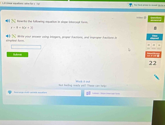 Linear equations: solve for y TSI' You have prizes to reveal! Go to v 
Video 
Rewrite the following equation in slope-intercept form.
y-8=6(x+3)
1 Write your answer using integers, proper fractions, and improper fractions in 
simplest form. 
Submit 
Work it out 
Not feeling ready yet? These can help: 
Rearrange msiti-variable equations Lesson Glope-Intercept form