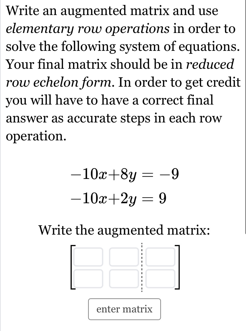 Write an augmented matrix and use
elementary row operations in order to
solve the following system of equations.
Your final matrix should be in reduced
row echelon form. In order to get credit
you will have to have a correct final
answer as accurate steps in each row
operation.
-10x+8y=-9
-10x+2y=9
Write the augmented matrix:
enter matrix