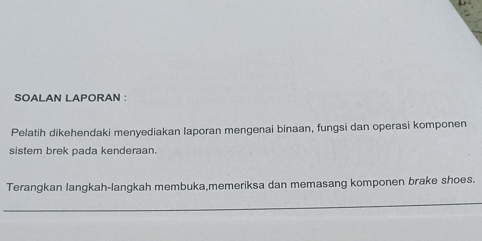 SOALAN LAPORAN : 
Pelatih dikehendaki menyediakan laporan mengenai binaan, fungsi dan operasi komponen 
sistem brek pada kenderaan. 
Terangkan langkah-langkah membuka,memeriksa dan memasang komponen brake shoes. 
_