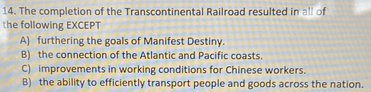 The completion of the Transcontinental Railroad resulted in all of
the following EXCEPT
A) furthering the goals of Manifest Destiny.
B) the connection of the Atlantic and Pacific coasts.
C) improvements in working conditions for Chinese workers.
B) the ability to efficiently transport people and goods across the nation.