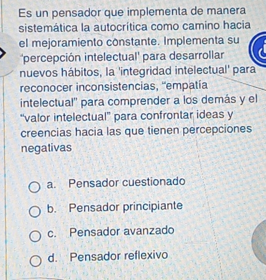 Es un pensador que implementa de manera
sistemática la autocrítica como camino hacia
el mejoramiento constante. Implementa su
''percepción intelectual' para desarrollar
nuevos hábitos, la 'integridad intelectual' para
reconocer inconsistencias, 'empatía
intelectual'' para comprender a los demás y el
“valor intelectual” para confrontar ideas y
creencias hacia las que tienen percepciones
negativas
a. Pensador cuestionado
b. Pensador principiante
c. Pensador avanzado
d. Pensador reflexivo