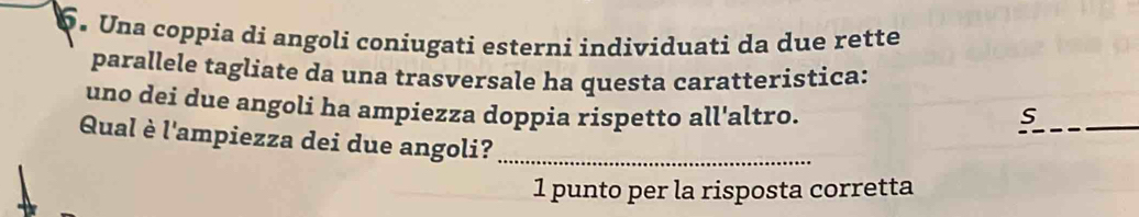 Una coppia di angoli coniugati esterni individuati da due rette 
parallele tagliate da una trasversale ha questa caratteristica: 
uno dei due angoli ha ampiezza doppia rispetto all'altro. s 
Qual è l'ampiezza dei due angoli?_ 
1 punto per la risposta corretta