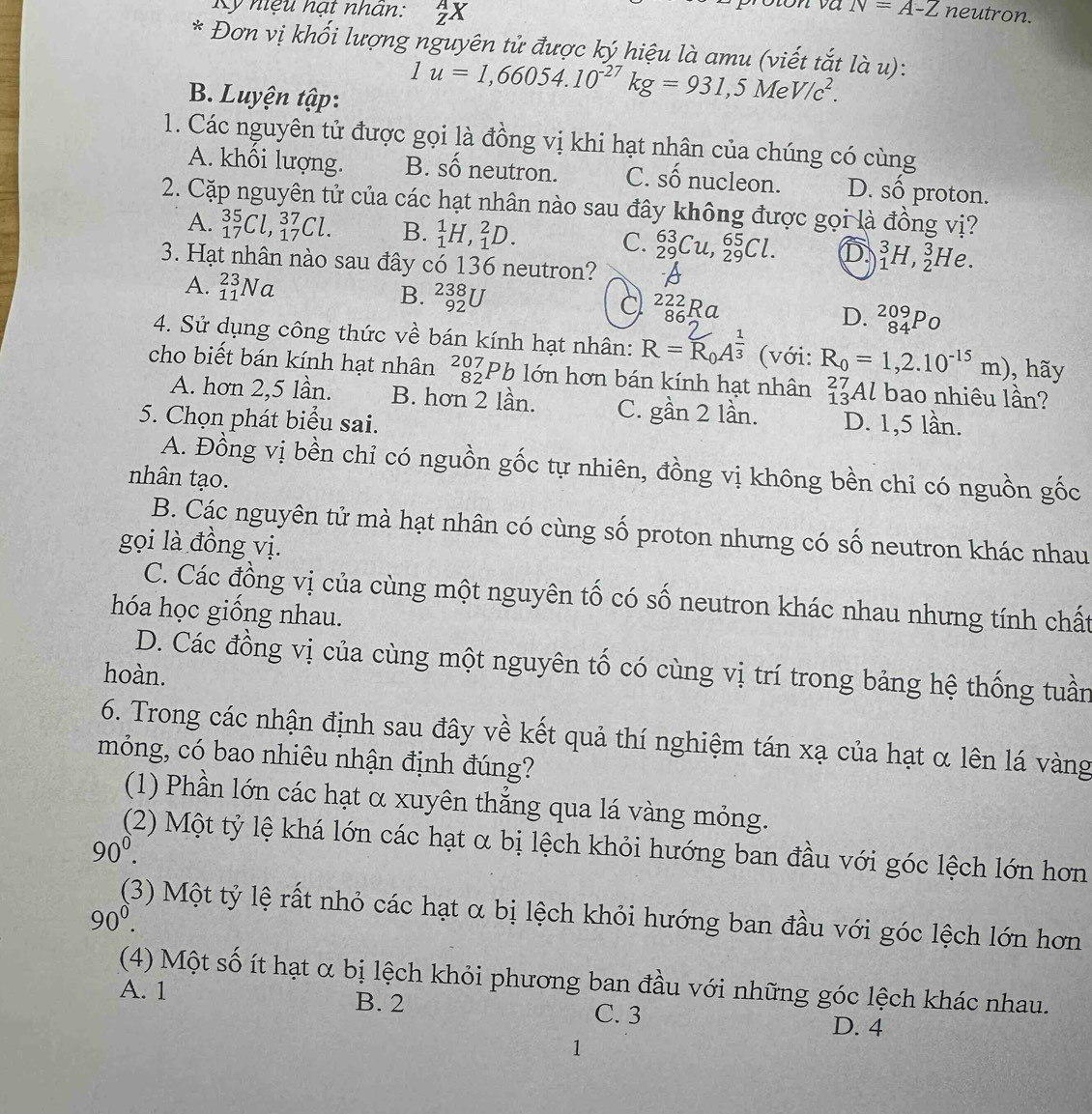 N=A-Z
Kỹ nệu hạt nhãn: _Z^(AX neutron.
* Đơn vị khối lượng nguyên tử được ký hiệu là amu (viết tắt là u):
B. Luyện tập:
1u=1,66054.10^-27)kg=931,5MeV/c^2.
1. Các nguyên tử được gọi là đồng vị khi hạt nhân của chúng có cùng
A. khổi lượng. B. số neutron. C. Shat O nucleon. D. số proton.
2. Cặp nguyên tử của các hạt nhân nào sau đây không được gọi là đồng vị?
A. _(17)^(35)Cl,_(17)^(37)Cl. B. _1^(1H,_1^2D. C. _(29)^(63)Cu,_(29)^(65)Cl. D _1^3H,_2^3He.
3. Hạt nhân nào sau đây có 136 neutron? A
A. _(11)^(23)Na B. _(92)^(238)U C _(86)^(222)RC I D. _(84)^(209)P_)
4. Sử dụng công thức về bán kính hạt nhân: R=R_0A^(frac 1)3 (với: R_0=1,2.10^(-15)m) , hãy
cho biết bán kính hạt nhân _(82)^(207)Pb1 ớn hơn bán kính hạt nhân a^(27)_13Al - bao nhiêu lần?
A. hơn 2,5 lần. B. hơn 2 lần. C. gần 2 lần.
5. Chọn phát biểu sai. D. 1,5 lần.
A. Đồng vị bền chỉ có nguồn gốc tự nhiên, đồng vị không bền chỉ có nguồn gốc
nhân tạo.
B. Các nguyên tử mà hạt nhân có cùng số proton nhưng có số neutron khác nhau
gọi là đồng vị.
C. Các đồng vị của cùng một nguyên tố có số neutron khác nhau nhưng tính chất
hóa học giống nhau.
D. Các đồng vị của cùng một nguyên tố có cùng vị trí trong bảng hệ thống tuần
hoàn.
6. Trong các nhận định sau đây về kết quả thí nghiệm tán xạ của hạt α lên lá vàng
móng, có bao nhiêu nhận định đúng?
(1) Phần lớn các hạt α xuyên thắng qua lá vàng mỏng.
90^0. (2) Một tỷ lệ khá lớn các hạt α bị lệch khỏi hướng ban đầu với góc lệch lớn hơn
(3) Một tỷ lệ rất nhỏ các hạt α bị lệch khỏi hướng ban đầu với góc lệch lớn hơn
90^0.
(4) Một số ít hạt α bị lệch khỏi phương ban đầu với những góc lệch khác nhau.
A. 1 B. 2 C. 3
D. 4
1