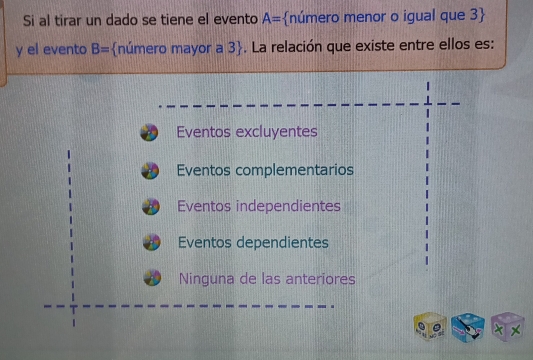 Si al tirar un dado se tiene el evento A= número menor o igual que - B
y el evento B= número mayor a 3. La relación que existe entre ellos es:
Eventos excluyentes
Eventos complementarios
Eventos independientes
Eventos dependientes
Ninguna de las anteriores