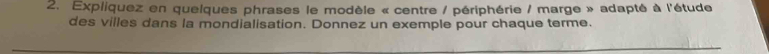 Expliquez en quelques phrases le modèle « centre / périphérie / marge » adapté à l'étude 
des villes dans la mondialisation. Donnez un exemple pour chaque terme.