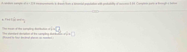 A random sample of n=224 measurements is drawn from a binomial population with probability of success (.84. Complete parts a through c below. 
a. Find E(hat p) and°frac 
The mean of the sampling distribution of hat p is □
The standard deviation of the sampling distribution of overline p □
(Round to four decimal places as needed.)