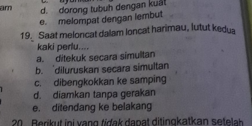 am
d. dorong tubuh dengan kuat
e. melompat dengan lembut
19. Saat meloncat dalam loncat harimau, lutut kedua
kaki perlu....
a. ditekuk secara simultan
b. diluruskan secara simultan
c. dibengkokkan ke samping
d. diamkan tanpa gerakan
e. ditendang ke belakang
20 Berikut ini vạng tidak dapat ditingkatkan setelah