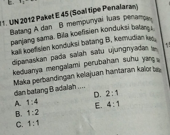 12
1. UN 2012 Paket E 45 (Soal tipe Penalaran)
Batang A dan B mempunyai luas penampan
panjang sama. Bila koefisien konduksi batang 
kali koefisien konduksi batang B, kemudian ke .
dipanaskan pada salah satu ujungnyadan t 
keduanya mengalami perubahan suhu yang ≌
Maka perbandingan kelajuan hantaran kalor bæ
dan batang B adalah ....
A. 1:4 D. 2:1
E. 4:1
B. 1:2
C. 1:1