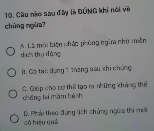 Câu nào sau đây là ĐÚNG khi nói về
chủng ngừa?
A. Là một biện pháp phòng ngừa nhờ miễn
dịch thụ động
B. Có tác dụng 1 tháng sau khi chủng
C. Giúp cho cơ thể tạo ra những kháng thế
chống lại mầm bệnh
D. Phải theo đúng lịch chủng ngừa thì mới
có hiệu quá