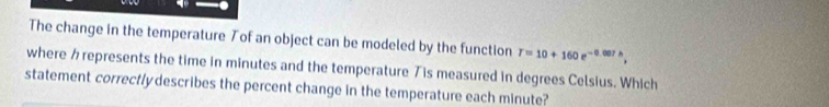 The change in the temperature Tof an object can be modeled by the function T=10+160e^(-0.007h), 
where represents the time in minutes and the temperature Tis measured in degrees Celsius. Which 
statement correctly describes the percent change in the temperature each minute?