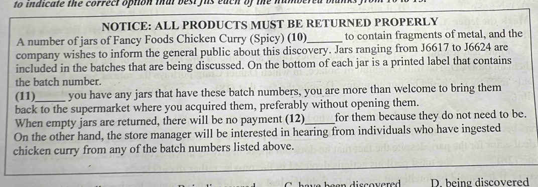 to indicate the correct option thal best fis each of the number 
NOTICE: ALL PRODUCTS MUST BE RETURNED PROPERLY 
A number of jars of Fancy Foods Chicken Curry (Spicy) (10)_ to contain fragments of metal, and the 
company wishes to inform the general public about this discovery. Jars ranging from J6617 to J6624 are 
included in the batches that are being discussed. On the bottom of each jar is a printed label that contains 
the batch number. 
(11)_ you have any jars that have these batch numbers, you are more than welcome to bring them 
back to the supermarket where you acquired them, preferably without opening them. 
When empty jars are returned, there will be no payment (12)_ for them because they do not need to be. 
On the other hand, the store manager will be interested in hearing from individuals who have ingested 
chicken curry from any of the batch numbers listed above. 
D. being discovered