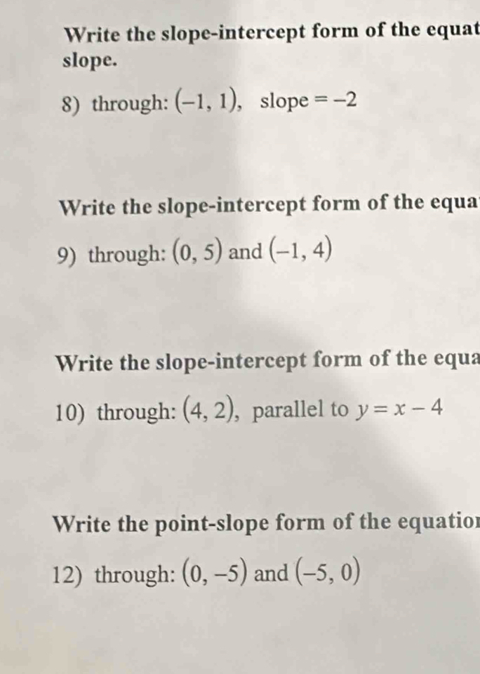 Write the slope-intercept form of the equat 
slope. 
8) through: (-1,1) , slope =-2
Write the slope-intercept form of the equa 
9) through: (0,5) and (-1,4)
Write the slope-intercept form of the equa 
10) through: (4,2) , parallel to y=x-4
Write the point-slope form of the equatior 
12) through: (0,-5) and (-5,0)