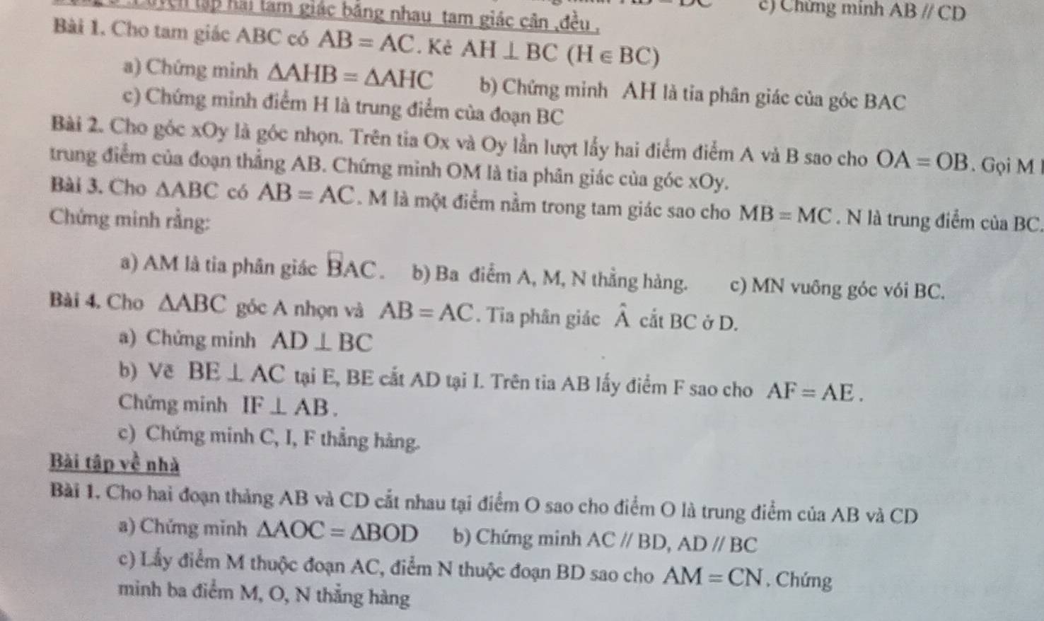 Chứng minh ABparallel CD
Lurch lập hải làm giác bằng nhau tam giác cân ,đều , 
Bài 1. Cho tam giác ABC có AB=AC. Kẻ AH⊥ BC(H∈ BC)
a) Chứng minh △ AHB=△ AHC b) Chứng minh AH là tia phân giác của góc BAC
c) Chứng minh điểm H là trung điểm của đoạn BC
Bài 2. Cho góc xOy là góc nhọn. Trên tia Ox và Oy lần lượt lấy hai điểm điểm A và B sao cho OA=OB Gọi M
trung điểm của đoạn thẳng AB. Chứng mình OM là tia phân giác của góc xOy. 
Bài 3. Cho △ ABC có AB=AC. M là một điểm nằm trong tam giác sao cho MB=MC
Chứng minh rằng: . N là trung điểm của BC. 
a) AM là tia phân giác BAC b) Ba điểm A, M, N thẳng hàng. c) MN vuông góc vói BC. 
Bài 4. Cho △ ABC góc A nhọn và AB=AC. Tia phân giác hat A cắt BC ở D. 
a) Chứng minh AD⊥ BC
b) Vẽ BE⊥ AC tại E, BE cắt AD tại I. Trên tia AB lấy điểm F sao cho AF=AE. 
Chứng minh IF⊥ AB. 
c) Chứng minh C, I, F thẳng hàng. 
Bài tập về nhà 
Bài 1. Cho hai đoạn tháng AB và CD cắt nhau tại điểm O sao cho điểm O là trung điểm của AB và CD
a) Chứng minh △ AOC=△ BOD b) Chứng minh AC//BD, AD//BC
c) Lấy điểm M thuộc đoạn AC, điểm N thuộc đoạn BD sao cho AM=CN. Chứng 
minh ba điểm M, O, N thẳng hàng