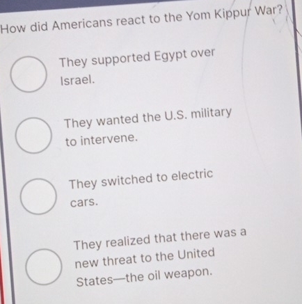 How did Americans react to the Yom Kippur War?
They supported Egypt over
Israel.
They wanted the U.S. military
to intervene.
They switched to electric
cars.
They realized that there was a
new threat to the United
States—the oil weapon.