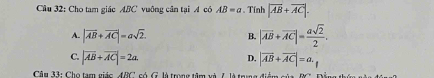 Cho tam giác ABC vuông cân tại A có AB=a. Tính |vector AB+vector AC|.
A. |vector AB+vector AC|=asqrt(2).
B. |vector AB+vector AC|= asqrt(2)/2 .
C. |overline AB+overline AC|=2a. |vector AB+vector AC|=a. 
D.
Câu 33: Cho tam giác_ ABC, có G. là trong tâm và 7. là trung điểm của BC. Đẳng